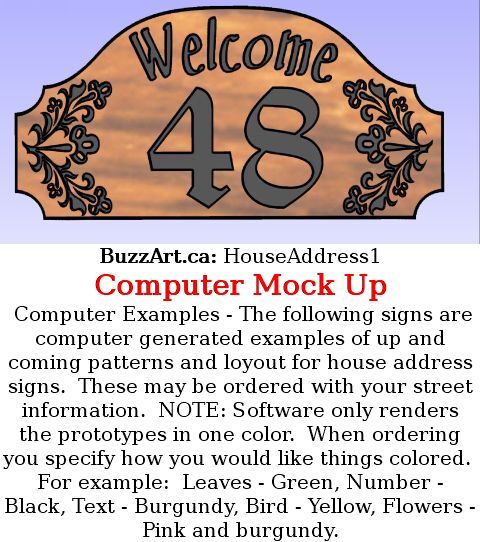 Computer Examples - The following signs are computer generated examples of up and coming patterns and loyout for house address signs.  These may be ordered with your street information.  NOTE: Software only renders the prototypes in one color.  When ordering you specify how you would like things colored.  For example:  Leaves - Green, Number - Black, Text - Burgundy, Bird - Yellow, Flowers - Pink and burgundy.